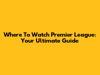Where To Watch Premier League: Your Ultimate Guide