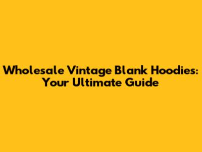 Wholesale Vintage Blank Hoodies: Your Ultimate Guide