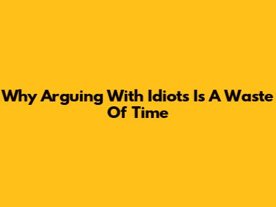 Why Arguing With Idiots Is A Waste Of Time