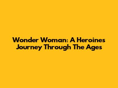 Wonder Woman: A Heroine's Journey Through The Ages