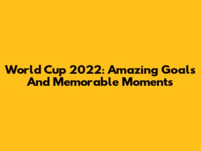World Cup 2022: Amazing Goals And Memorable Moments