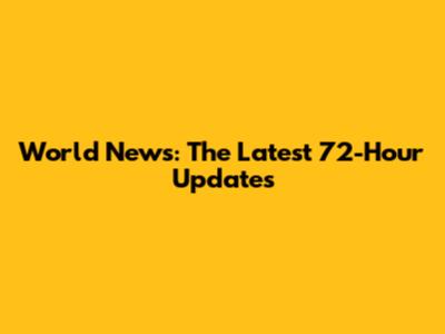 World News: The Latest 72-Hour Updates