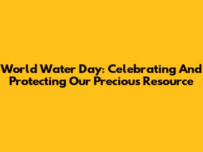 World Water Day: Celebrating And Protecting Our Precious Resource
