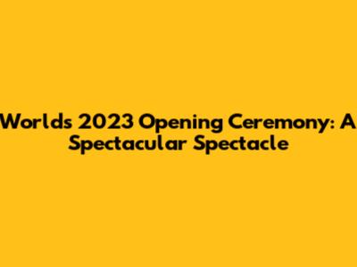 Worlds 2023 Opening Ceremony: A Spectacular Spectacle