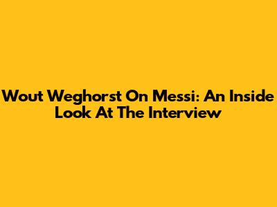 Wout Weghorst On Messi: An Inside Look At The Interview