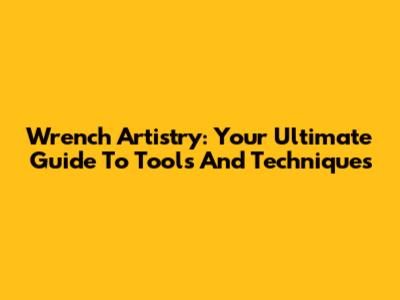Wrench Artistry: Your Ultimate Guide To Tools And Techniques