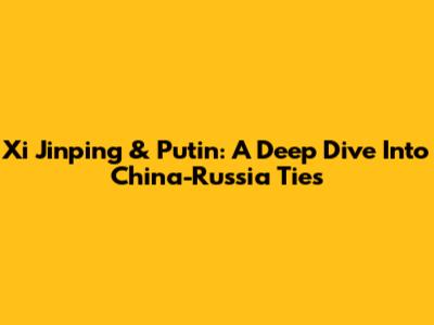 Xi Jinping & Putin: A Deep Dive Into China-Russia Ties