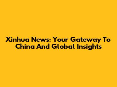Xinhua News: Your Gateway To China And Global Insights
