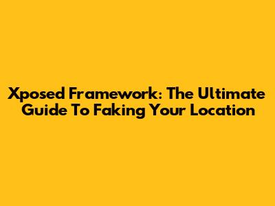 Xposed Framework: The Ultimate Guide To Faking Your Location