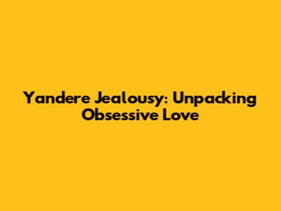 Yandere Jealousy: Unpacking Obsessive Love