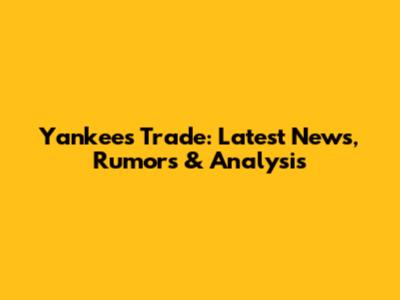 Yankees Trade: Latest News, Rumors & Analysis