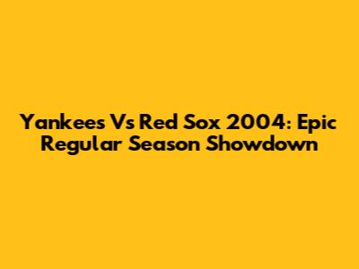 Yankees Vs Red Sox 2004: Epic Regular Season Showdown