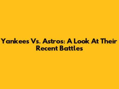Yankees Vs. Astros: A Look At Their Recent Battles