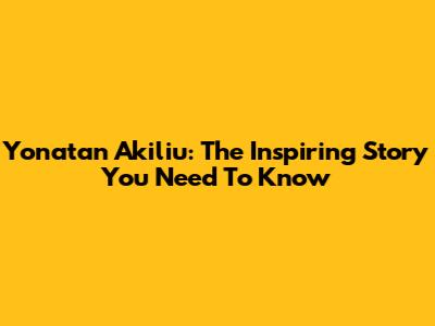 Yonatan Akiliu: The Inspiring Story You Need To Know