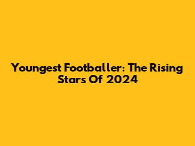 Youngest Footballer: The Rising Stars Of 2024