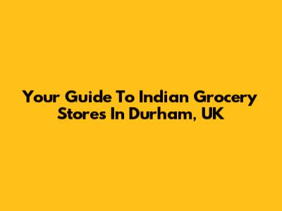 Your Guide To Indian Grocery Stores In Durham, UK