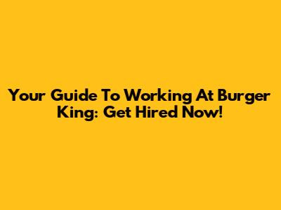 Your Guide To Working At Burger King: Get Hired Now!