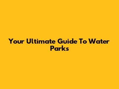 Your Ultimate Guide To Water Parks