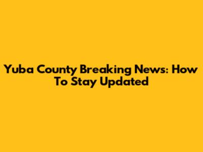 Yuba County Breaking News: How To Stay Updated