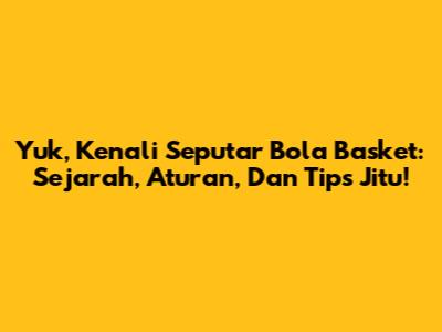 Yuk, Kenali Seputar Bola Basket: Sejarah, Aturan, Dan Tips Jitu!