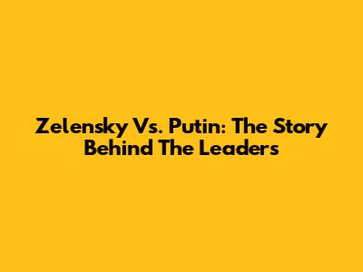 Zelensky Vs. Putin: The Story Behind The Leaders