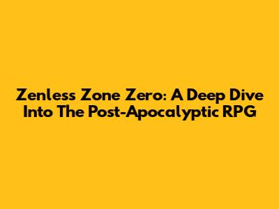 Zenless Zone Zero: A Deep Dive Into The Post-Apocalyptic RPG