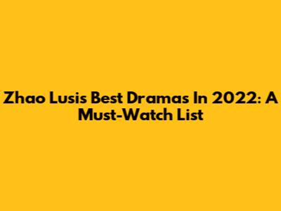 Zhao Lusi's Best Dramas In 2022: A Must-Watch List