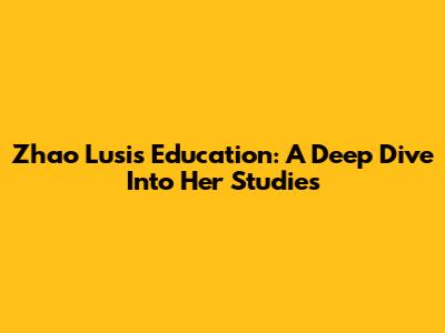 Zhao Lusi's Education: A Deep Dive Into Her Studies