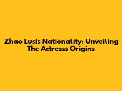 Zhao Lusi's Nationality: Unveiling The Actress's Origins