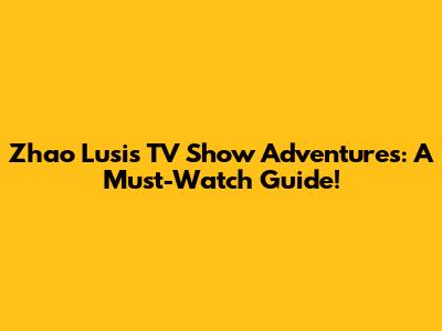 Zhao Lusi's TV Show Adventures: A Must-Watch Guide!