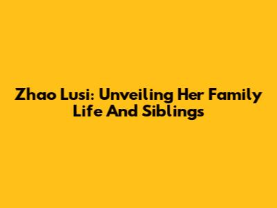 Zhao Lusi: Unveiling Her Family Life And Siblings