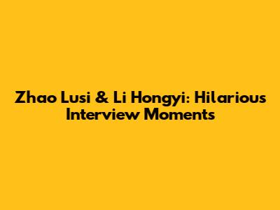 Zhao Lusi & Li Hongyi: Hilarious Interview Moments