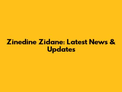 Zinedine Zidane: Latest News & Updates