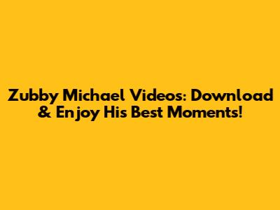 Zubby Michael Videos: Download & Enjoy His Best Moments!